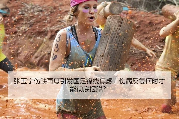张玉宁伤缺再度引发国足锋线焦虑，伤病反复何时才能彻底摆脱？